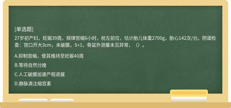 27岁初产妇，妊娠39周，规律宫缩6小时，枕左前位，估计胎儿体重2700g，胎心142次/分。阴道检查：宫口开大3cm，未破膜，S+1，骨盆外测量未见异常，（）。