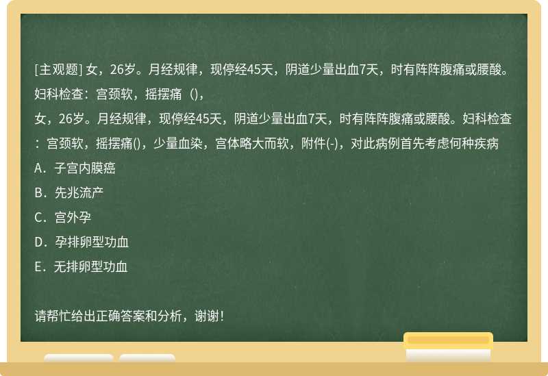 女，26岁。月经规律，现停经45天，阴道少量出血7天，时有阵阵腹痛或腰酸。妇科检查：宫颈软，摇摆痛（)，