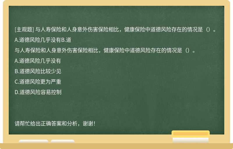 与人寿保险和人身意外伤害保险相比，健康保险中道德风险存在的情况是（）。A.道德风险几乎没有B.道