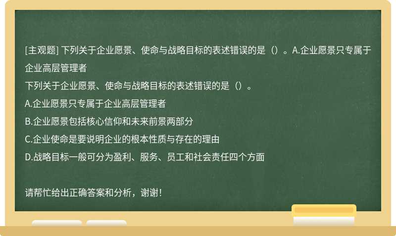 下列关于企业愿景、使命与战略目标的表述错误的是（）。A.企业愿景只专属于企业高层管理者