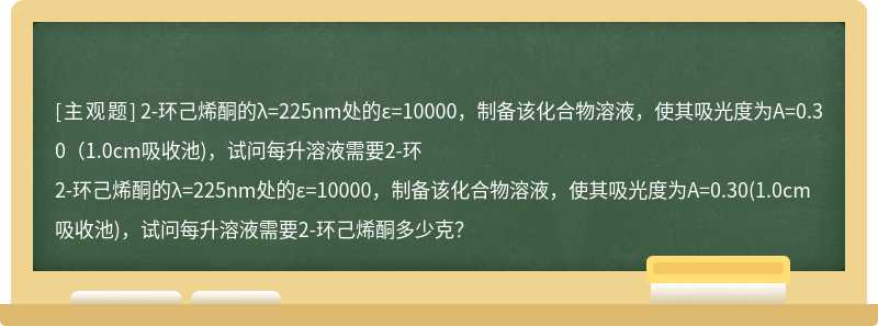 2-环己烯酮的λ=225nm处的ε=10000，制备该化合物溶液，使其吸光度为A=0.30（1.0cm吸收池)，试问每升溶液需要2-环