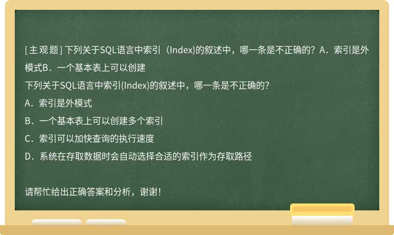 下列关于SQL语言中索引（Index)的叙述中，哪一条是不正确的？A．索引是外模式B．一个基本表上可以创建