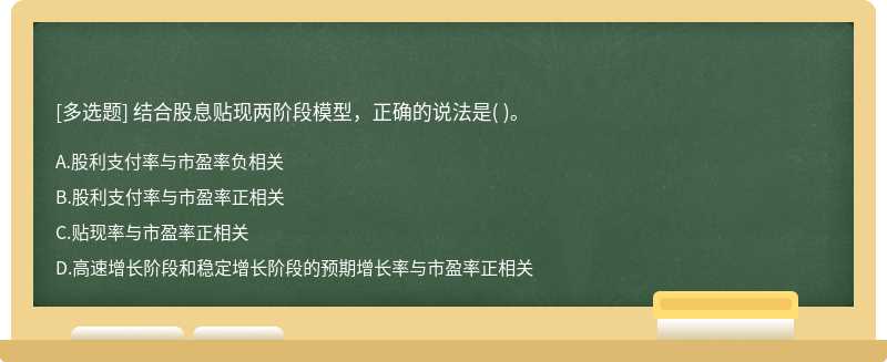 结合股息贴现两阶段模型，正确的说法是（)。  A．股利支付率与市盈率负相关  B．股利支付率与市盈率正相关  C．