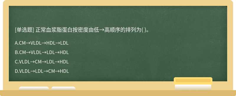 正常血浆脂蛋白按密度由低→高顺序的排列为（)。  A．CM→VLDL→HDL→LDL  B．CM→VLDL→LDL→HDL  C．VLDL→CM→LDL→HD