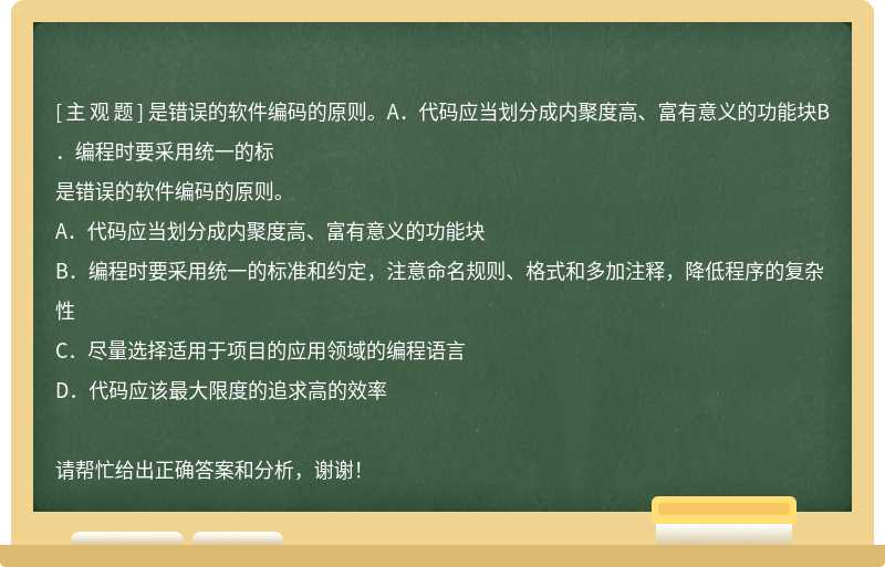 是错误的软件编码的原则。A．代码应当划分成内聚度高、富有意义的功能块B．编程时要采用统一的标