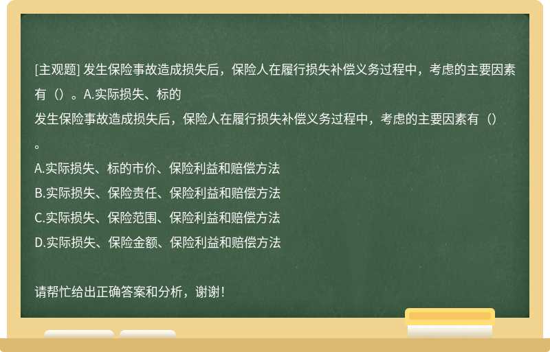 发生保险事故造成损失后，保险人在履行损失补偿义务过程中，考虑的主要因素有（）。A.实际损失、标的