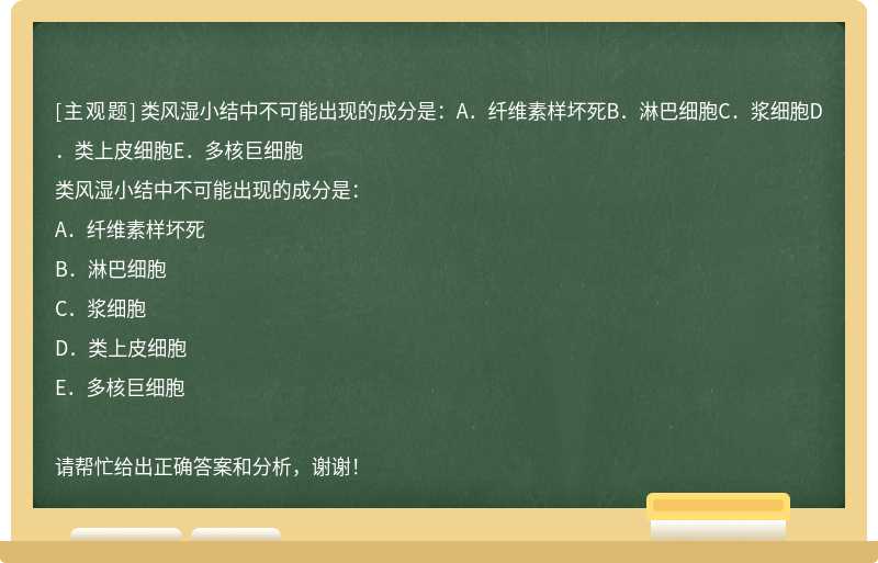 类风湿小结中不可能出现的成分是：A．纤维素样坏死B．淋巴细胞C．浆细胞D．类上皮细胞E．多核巨细胞