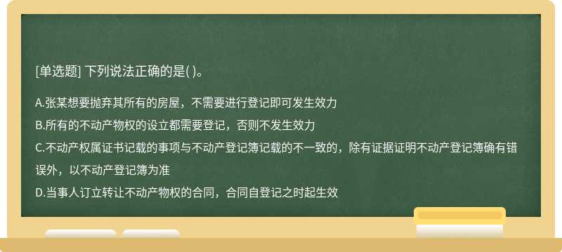 下列说法正确的是（)。  A．张某想要抛弃其所有的房屋，不需要进行登记即可发生效力  B．所有的不动产物权的设