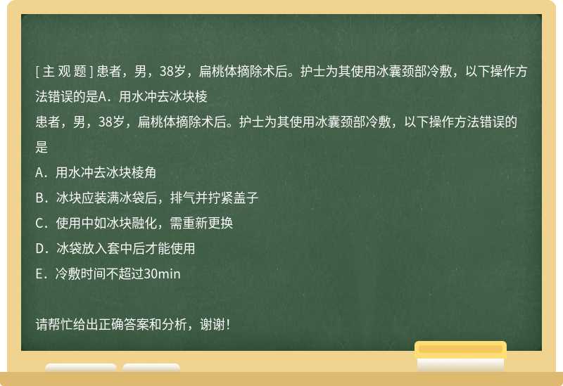 患者，男，38岁，扁桃体摘除术后。护士为其使用冰囊颈部冷敷，以下操作方法错误的是A．用水冲去冰块棱