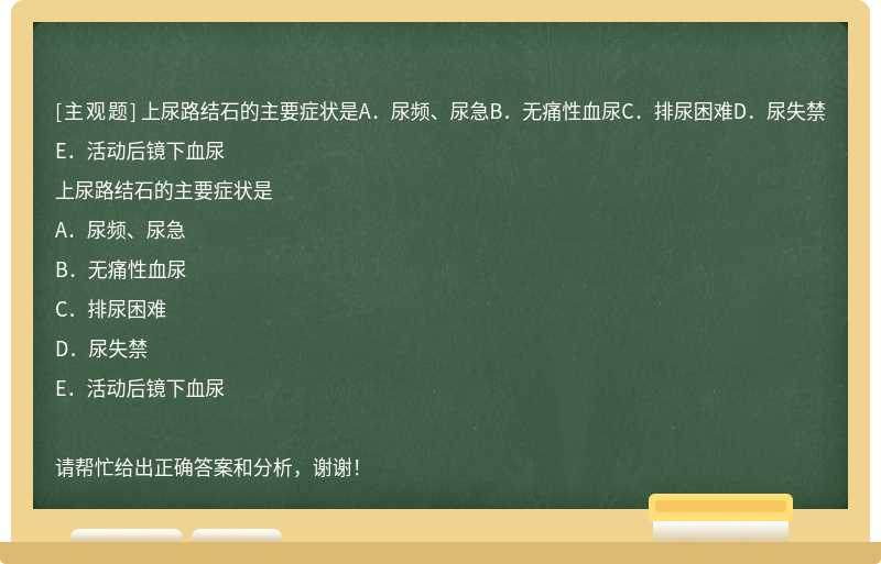 上尿路结石的主要症状是A．尿频、尿急B．无痛性血尿C．排尿困难D．尿失禁E．活动后镜下血尿