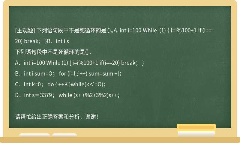 下列语句段中不是死循环的是（)。A．int i=100 While （1) { i=i%100+1 if（i==20) break； }B．int i s