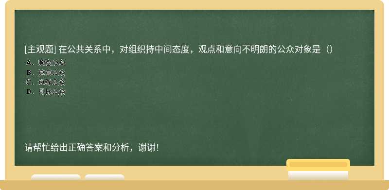 在公共关系中，对组织持中间态度，观点和意向不明朗的公众对象是（）