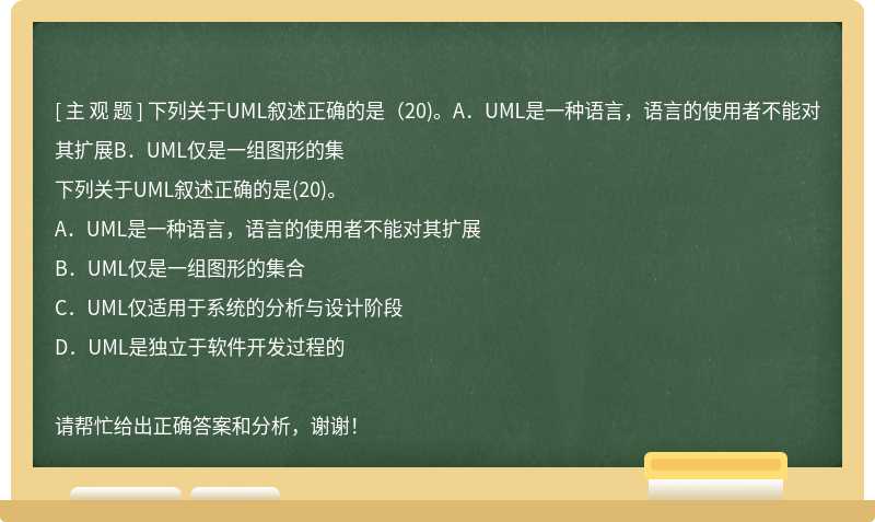 下列关于UML叙述正确的是（20)。A．UML是一种语言，语言的使用者不能对其扩展B．UML仅是一组图形的集