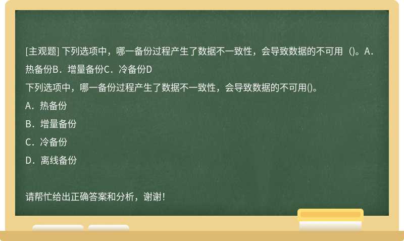 下列選項(xiàng)中，哪一備份過(guò)程產(chǎn)生了數(shù)據(jù)不一致性，會(huì)導(dǎo)致數(shù)據(jù)的不可用（)。A．熱備份B．增量備份C．冷備份D