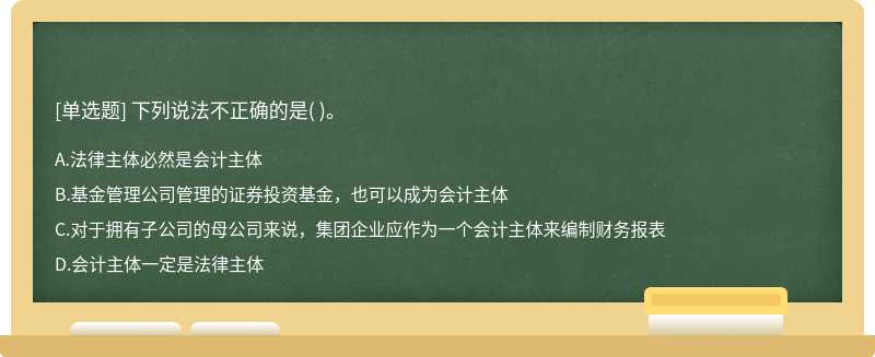 下列说法不正确的是（)。  A．法律主体必然是会计主体  B．基金管理公司管理的证券投资基金，也可以成为会计主