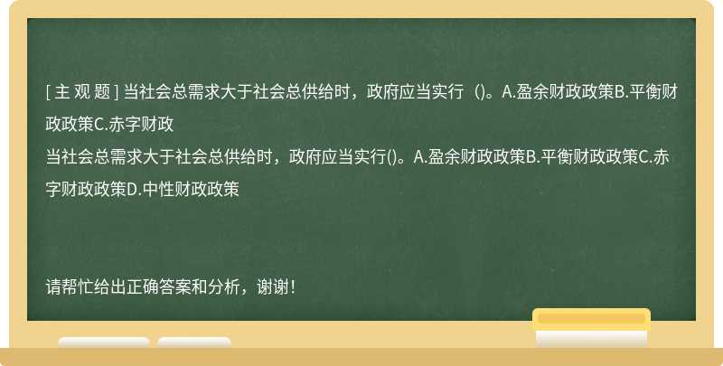 当社会总需求大于社会总供给时，政府应当实行（)。A.盈余财政政策B.平衡财政政策C.赤字财政