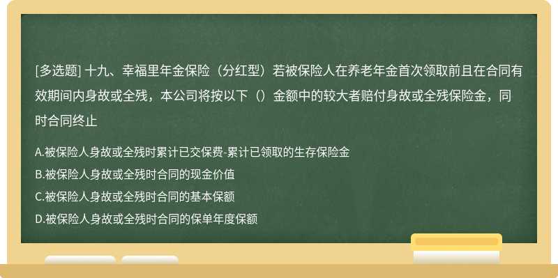 十九、幸福里年金保险（分红型）若被保险人在养老年金首次领取前且在合同有效期间内身故或全残，本公司将按以下（）金额中的较大者赔付身故或全残保险金，同时合同终止