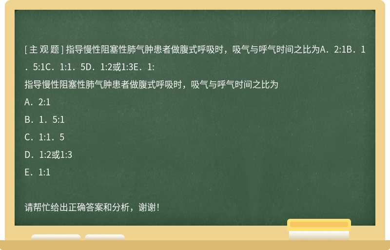 指导慢性阻塞性肺气肿患者做腹式呼吸时，吸气与呼气时间之比为A．2:1B．1．5:1C．1:1．5D．1:2或1:3E．1: