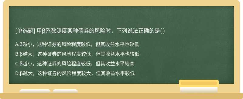 用β系数测度某种债券的风险时，下列说法正确的是（)  A．β越小，这种证券的风险程度较低，但其收益水平也较低