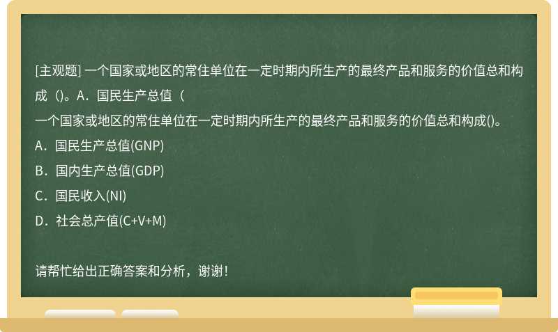 一个国家或地区的常住单位在一定时期内所生产的最终产品和服务的价值总和构成（)。A．国民生产总值（