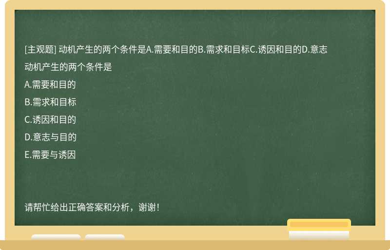 动机产生的两个条件是A.需要和目的B.需求和目标C.诱因和目的D.意志