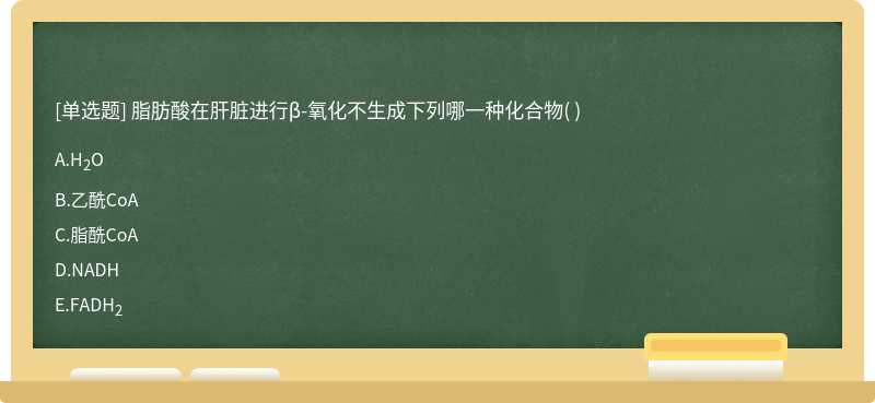 脂肪酸在肝脏进行β-氧化不生成下列哪一种化合物（)  A．H2O  B．乙酰CoA  C．脂酰CoA  D．NADH  E．FADH2