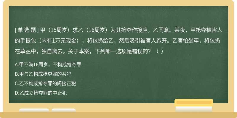 甲（15周岁）求乙（16周岁）为其抢夺作接应，乙同意。某夜，甲抢夺被害人的手提包（内有1万元现金），将包扔给乙，然后吸引被害人跑开。乙害怕坐牢，将包扔在草丛中，独自离去。关于本案，下列哪一选项是错误的？（  ）