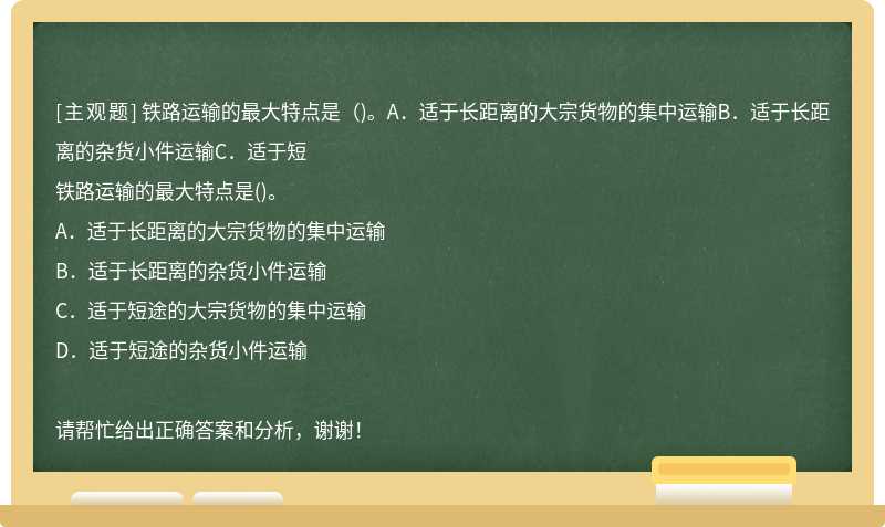 铁路运输的最大特点是（)。A．适于长距离的大宗货物的集中运输B．适于长距离的杂货小件运输C．适于短