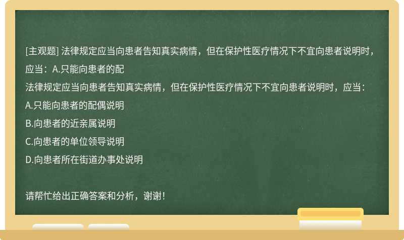 法律规定应当向患者告知真实病情，但在保护性医疗情况下不宜向患者说明时，应当：A.只能向患者的配