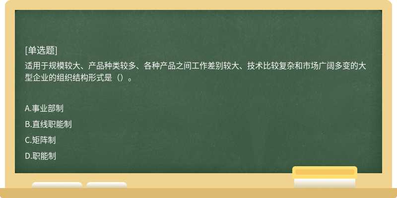 适用于规模较大、产品种类较多、各种产品之间工作差别较大、技术比较复杂和市场广阔多变的大型企业的组织结构形式是（）。