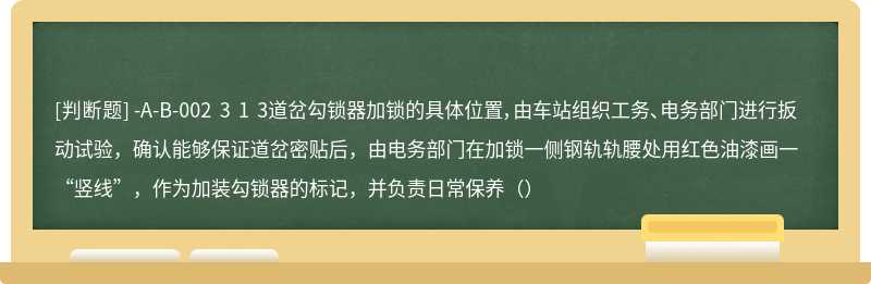 -A-B-002 3 1 3道岔勾锁器加锁的具体位置，由车站组织工务、电务部门进行扳动试验，确认能够保证道岔密贴后，由电务部门在加锁一侧钢轨轨腰处用红色油漆画一“竖线”，作为加装勾锁器的标记，并负责日常保养（）