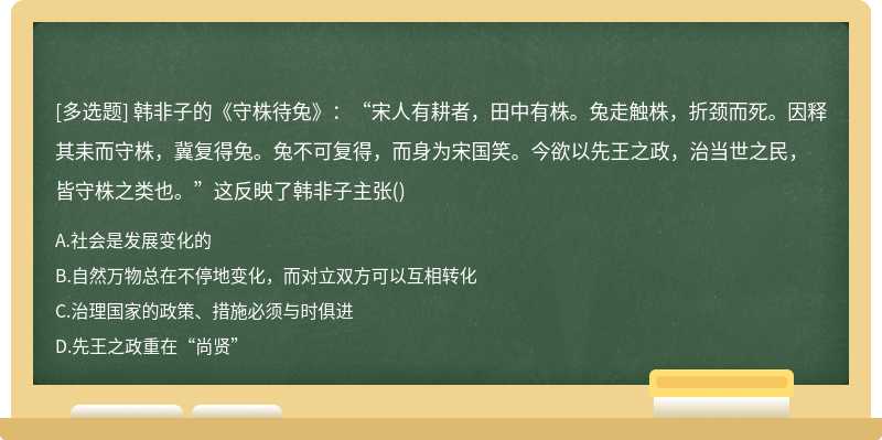 韓非子的《守株待兔》：“宋人有耕者，田中有株。兔走觸株，折頸而死。因釋其耒而守株，冀復得兔。兔不可復得，而身為宋國笑。今欲以先王之政，治當世之民，皆守株之類也。”這反映了韓非子主張()