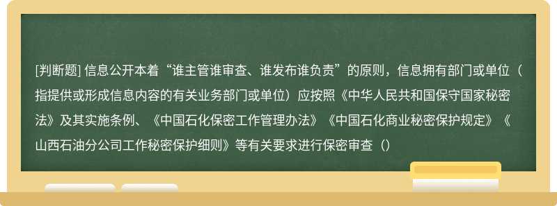 信息公開本著“誰主管誰審查、誰發(fā)布誰負責”的原則，信息擁有部門或單位（指提供或形成信息內容的有關業(yè)務部門或單位）應按照《中華人民共和國保守國家秘密法》及其實施條例、《中國石化保密工作管理辦法》《中國石化商業(yè)秘密保護規(guī)定》《山西石油分公司工作秘密保護細則》等有關要求進行保密審查（）