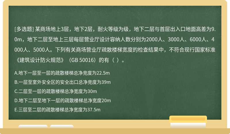 某商场地上3层，地下2层，耐火等级为级，地下二层与首层出入口地面高差为9.0m，地下二层至地上三层每层营业厅设计容纳人数分别为2000人、3000人、6000人、4000人、5000人。下列有关商场营业厅疏散楼梯宽度的检查结果中，不符合现行国家标准《建筑设计防火规范》（GB 50016）的有（  ）。