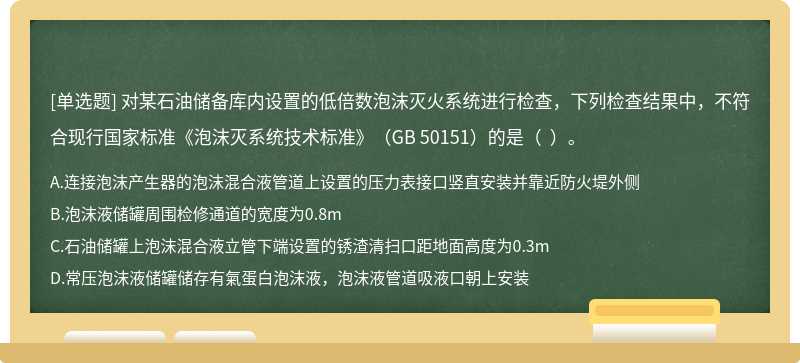 对某石油储备库内设置的低倍数泡沫灭火系统进行检查，下列检查结果中，不符合现行国家标准《泡沫灭系统技术标准》（GB 50151）的是（  ）。