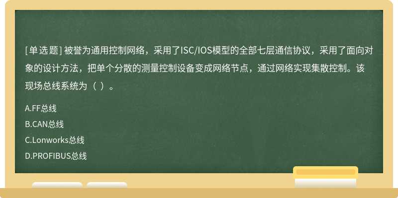 被譽(yù)為通用控制網(wǎng)絡(luò)，采用了ISC/IOS模型的全部七層通信協(xié)議，采用了面向?qū)ο蟮脑O(shè)計(jì)方法，把單個(gè)分散的測(cè)量控制設(shè)備變成網(wǎng)絡(luò)節(jié)點(diǎn)，通過(guò)網(wǎng)絡(luò)實(shí)現(xiàn)集散控制。該現(xiàn)場(chǎng)總線系統(tǒng)為（  ）。