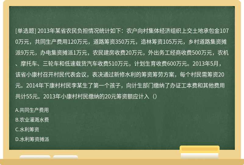 2013年某省农民负担情况统计如下：农户向村集体经济组织上交土地承包金1070万元，共同生产费用120万元，道路筹资350万元，造林筹资105万元，乡村道路集资摊派9万元，办电集资摊派1万元，农民建房收费20万元，外出务工经商收费500万元，农机、摩托车、三轮车和低速载货汽车收费510万元，计划生育收费600万元。2013年5月，该省小康村召开村民代表会议，表决通过新修水利的筹资筹劳方案，每个村民需筹资20元。2014年下康村村民李某生了第一个孩子，向计生部门缴纳了办证工本费和其他费用共计55元。2013年小康村村民缴纳的20元筹资额应计入（）