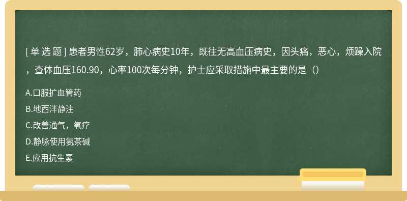 患者男性62岁，肺心病史10年，既往无高血压病史，因头痛，恶心，烦躁入院，查体血压160.90，心率100次每分钟，护士应采取措施中最主要的是（）