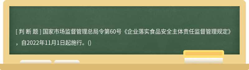 國(guó)家市場(chǎng)監(jiān)督管理總局令第60號(hào)《企業(yè)落實(shí)食品安全主體責(zé)任監(jiān)督管理規(guī)定》，自2022年11月1日起施行。()
