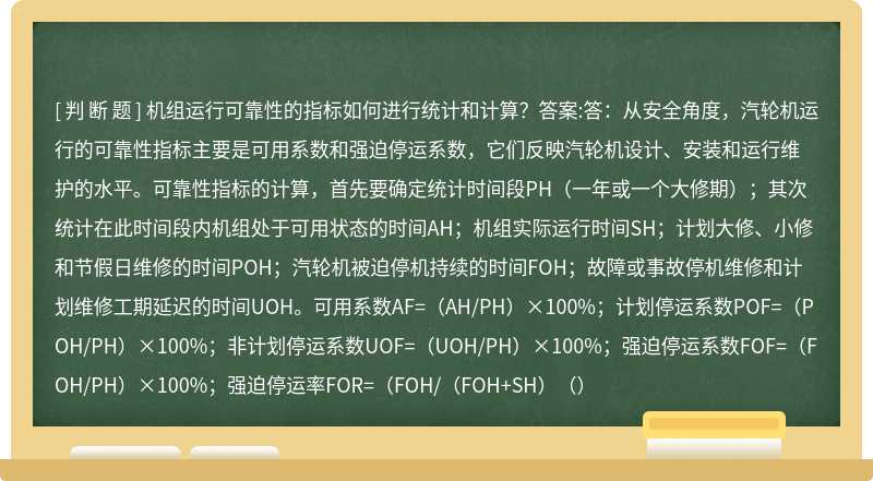 機組運行可靠性的指標如何進行統(tǒng)計和計算？答案:答：從安全角度，汽輪機運行的可靠性指標主要是可用系數(shù)和強迫停運系數(shù)，它們反映汽輪機設(shè)計、安裝和運行維護的水平?？煽啃灾笜说挠嬎?，首先要確定統(tǒng)計時間段PH（一年或一個大修期）；其次統(tǒng)計在此時間段內(nèi)機組處于可用狀態(tài)的時間AH；機組實際運行時間SH；計劃大修、小修和節(jié)假日維修的時間POH；汽輪機被迫停機持續(xù)的時間FOH；故障或事故停機維修和計劃維修工期延遲的時間UOH?？捎孟禂?shù)AF=（AH/PH）×100%；計劃停運系數(shù)POF=（POH/PH）×100%；非計劃停運系數(shù)UOF=（UOH/PH）×100%；強迫停運系數(shù)FOF=（FOH/PH）×100%；強迫停運率FOR=（FOH/（FOH+SH）（）