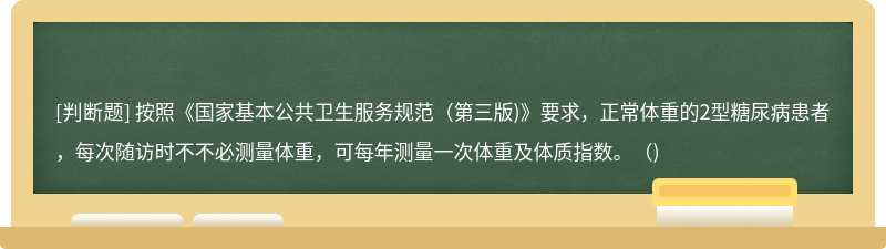 按照《國家基本公共衛生服務規范（第三版)》要求，正常體重的2型糖尿病患者，每次隨訪時不不必測量體重，可每年測量一次體重及體質指數。（)