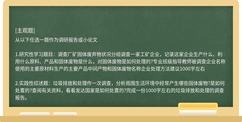 从以下任选一题作为调研报告或小论文1.研究性学习题目：调查厂矿固体废弃物状况分组调查一家工矿企业，记录这家企业生产什么、利用什么原料、产品和固体废物是什么，对固体废物是如何处理的?专业班级指导教师被调查企业名称使用的主要原材料生产的主要产品中间产物和固体废物名称企业处理方法建议1000字左右2.实践性综述题：垃圾排放和处理作一次调查，分析周围生活环境中经常产生哪些固体废物?是如何处置的?查阅有关资料，看看发达国家是如何处置的?完成一份1000字左右的垃圾排放和处理的调查报告。