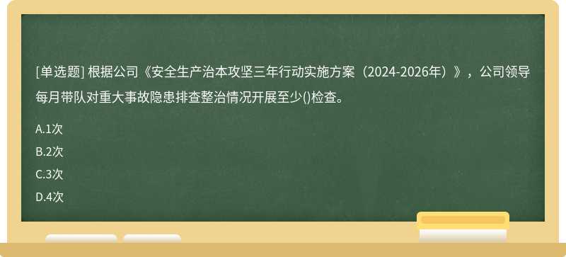 根据公司《安全生产治本攻坚三年行动实施方案（2024-2026年）》，公司领导每月带队对重大事故隐患排查整治情况开展至少()检查。