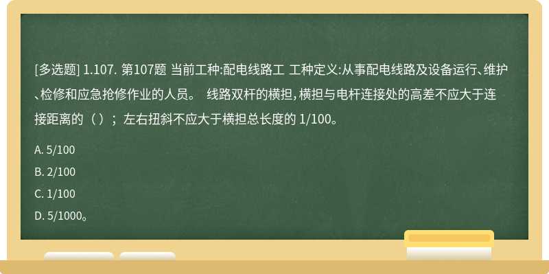1.107. 第107题 当前工种:配电线路工 工种定义:从事配电线路及设备运行、维护、检修和应急抢修作业的人员。 线路双杆的横担，横担与电杆连接处的高差不应大于连接距离的（ ）；左右扭斜不应大于横担总长度的 1/100。