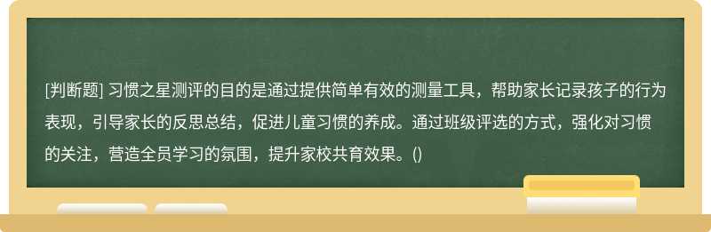 習慣之星測評的目的是通過提供簡單有效的測量工具，幫助家長記錄孩子的行為表現(xiàn)，引導家長的反思總結，促進兒童習慣的養(yǎng)成。通過班級評選的方式，強化對習慣的關注，營造全員學習的氛圍，提升家校共育效果。()