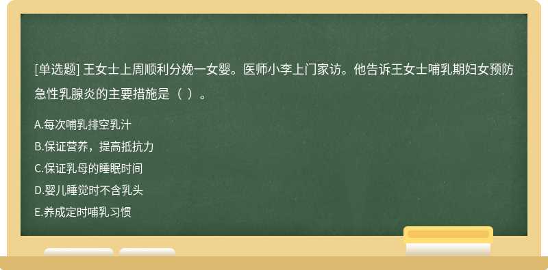 王女士上周順利分娩一女嬰。醫(yī)師小李上門家訪。他告訴王女士哺乳期婦女預(yù)防急性乳腺炎的主要措施是（  ）。