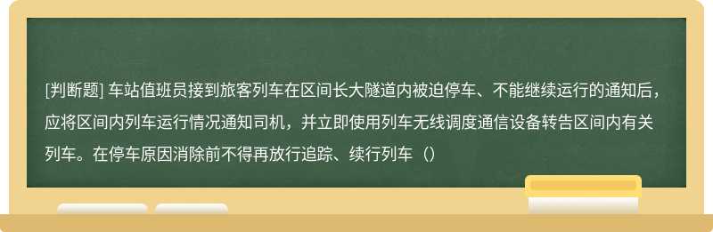 车站值班员接到旅客列车在区间长大隧道内被迫停车、不能继续运行的通知后，应将区间内列车运行情况通知司机，并立即使用列车无线调度通信设备转告区间内有关列车。在停车原因消除前不得再放行追踪、续行列车（）