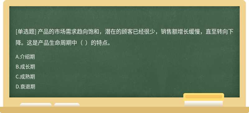 產品的市場需求趨向飽和，潛在的顧客已經很少，銷售額增長緩慢，直至轉向下降。這是產品生命周期中（  ）的特點。
