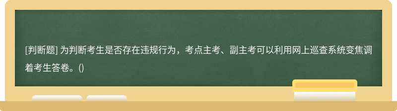 為判斷考生是否存在違規(guī)行為，考點(diǎn)主考、副主考可以利用網(wǎng)上巡查系統(tǒng)變焦調(diào)著考生答卷。()