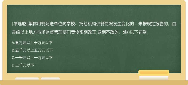 集体用餐配送单位向学校、托幼机构供餐情况发生变化的，未按规定报告的，由县级以上地方市场监督管理部门责令限期改正;逾期不改的，处()以下罚款。